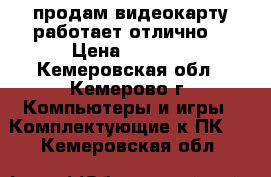 продам видеокарту,работает отлично. › Цена ­ 1 200 - Кемеровская обл., Кемерово г. Компьютеры и игры » Комплектующие к ПК   . Кемеровская обл.